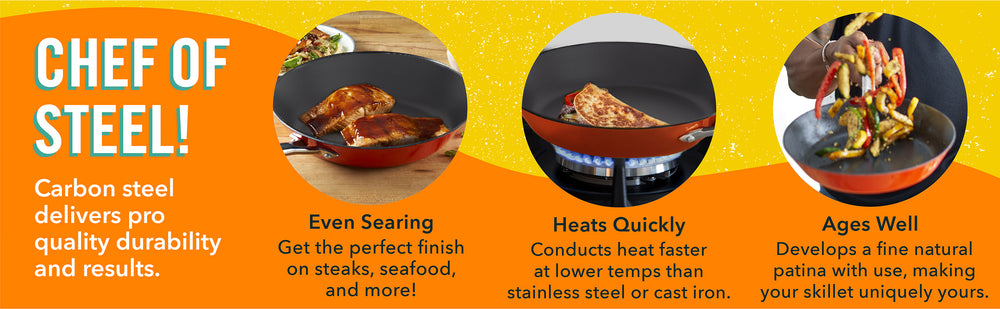 Carbon steels delivers pro quality durability and results like even searing, quick heating, and develops your unique natural patina.