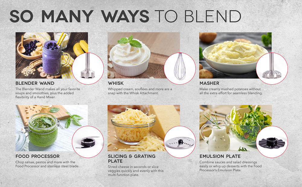 There are so many ways to blend including a blender wand, whisk, masher, food processor, slicing and grating plate, and an emulsion plate.