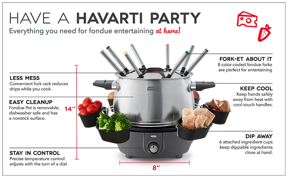 Have a Havarti Party with the Deluxe Fondue Maker. Dimensions are 8 inches wide and 14 inches tall. Features a fork rack, 8 fondue forks, dishwasher safe and removable pot, temperature control dial, cool-touch handles, and 6 attached cups for dipping ingredients. 